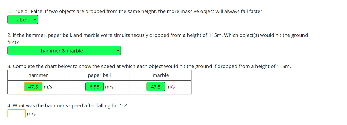 1. True or False: If two objects are dropped from the same height, the more massive object will always fall faster.
false
2. If the hammer, paper ball, and marble were simultaneously dropped from a height of 115m. Which object(s) would hit the ground
first?
hammer & marble
3. Complete the chart below to show the speed at which each object would hit the ground if dropped from a height of 115m.
hammer
paper ball
marble
6.58 m/s
47.5 m/s
4. What was the hammer's speed after falling for 1s?
m/s
47.5 m/s