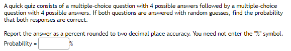 A quick quiz consists of a multiple-choice question with 4 possible answers followed by a multiple-choice
question with 4 possible answers. If both questions are answered with random guesses, find the probability
that both responses are correct.
Report the answer as a percent rounded to two decimal place accuracy. You need not enter the "%" symbol.
Probability =