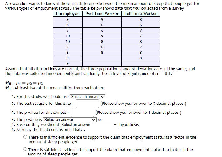 A researcher wants to know if there is a difference between the mean amount of sleep that people get for
various types of employment status. The table below shows data that was collected from a survey.
Unemployed
Part Time Worker
Full Time Worker
9
8
7
10
10
7
8
9
9
Ho: 112= μ43
H₁: At least two of the means differ from each other.
1. For this study, we should use Select an answer
2. The test-statistic for this data
9
6
6
9
8
6
8
Assume that all distributions are normal, the three population standard deviations are all the same, and
the data was collected independently and randomly. Use a level of significance of a = 0.1.
=
3. The p-value for this sample=
4. The p-value is Select an answer
5. Base on this, we should Select an answer
6. As such, the final conclusion is that...
8
6
7
7
(Please show your answer to 3 decimal places.)
(Please show your answer to 4 decimal places.)
hypothesis
There is insufficient evidence to support the claim that employment status is a factor in the
amount of sleep people get.
α
8
7
8
8
There is sufficient evidence to support the claim that employment status is a factor in the
amount of sleep people get.