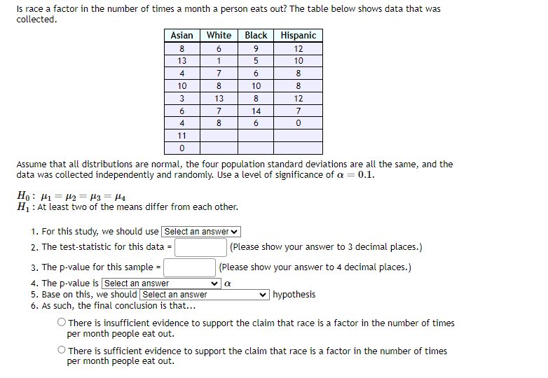 Is race a factor in the number of times a month a person eats out? The table below shows data that was
collected.
Asian
8
13
4
10
3
6
4
11
0
White
6
1
7
8
13
7
8
Ho: ₁1₂= μ3 = μ₁
H₁: At least two of the means differ from each other.
Assume that all distributions are normal, the four population standard deviations are all the same, and the
data was collected independently and randomly. Use a level of significance of a = 0.1.
1. For this study, we should use Select an answer
2. The test-statistic for this data =
3. The p-value for this sample=
4. The p-value is Select an answer
5. Base on this, we should Select an answer
6. As such, the final conclusion is that...
Black
9
5
6
10
8
14
6
Hispanic
12
10
8
8
12
7
0
(Please show your answer to 3 decimal places.)
(Please show your answer to 4 decimal places.)
hypothesis
O There is insufficient evidence to support the claim that race is a factor in the number of times
per month people eat out.
V α
O There is sufficient evidence to support the claim that race is a factor in the number of times
per month people eat out.