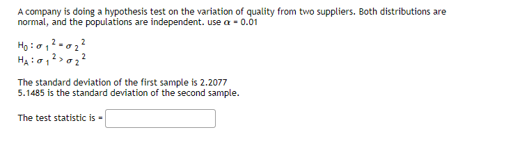 A company is doing a hypothesis test on the variation of quality from two suppliers. Both distributions are
normal, and the populations are independent. use a = 0.01
2
H0:01
HA: 01 >
2
2
02²
10₂²
The standard deviation of the first sample is 2.2077
5.1485 is the standard deviation of the second sample.
The test statistic is =