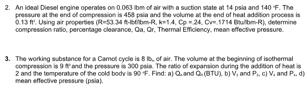 2. An ideal Diesel engine operates on 0.063 Ibm of air with a suction state at 14 psia and 140 °F. The
pressure at the end of compression is 458 psia and the volume at the end of heat addition process is
0.13 ft°. Using air properties (R=53.34 ft-lbf/lbm-R, k=1.4, Cp =.24, Cv=.1714 Btu/lbm-R), determine
compression ratio, percentage clearance, Qa, Qr, Thermal Efficiency, mean effective pressure.
3. The working substance for a Carnot cycle is 8 Ibm of air. The volume at the beginning
compression is 9 ft and the pressure is 300 psia. The ratio of expansion during the addition of heat is
2 and the temperature of the cold body is 90 °F. Find: a) Q and QR (BTU), b) V3 and P3, c) V¼ and P4, d)
mean effective pressure (psia).
isothermal
