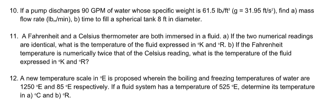 10. If a pump discharges 90 GPM of water whose specific weight is 61.5 lb/fts (g = 31.95 ft/s?), find a) mass
flow rate (Ib,/min), b) time to fill a spherical tank 8 ft in diameter.
11. A Fahrenheit and a Celsius thermometer are both immersed in a fluid. a) If the two numerical readings
are identical, what is the temperature of the fluid expressed in °K and °R. b) If the Fahrenheit
temperature is numerically twice that of the Celsius reading, what is the temperature of the fluid
expressed in °K and °R?
12. A new temperature scale in °E is proposed wherein the boiling and freezing temperatures of water are
1250 °E and 85 °E respectively. If a fluid system has a temperature of 525 °E, determine its temperature
in a) °C and b) °R.
