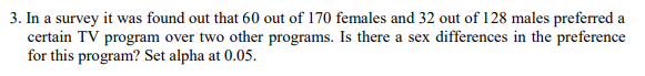 3. In a survey it was found out that 60 out of 170 females and 32 out of 128 males preferred a
certain TV program over two other programs. Is there a sex differences in the preference
for this program? Set alpha at 0.05.
