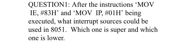 QUESTION1: After the instructions 'MOV
IE, #83H’ and 'MOV IP, #01H’ being
executed, what interrupt sources could be
used in 8051. Which one is super and which
one is lower.
