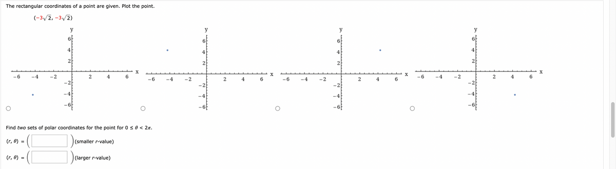 The rectangular coordinates of a point are given. Plot the point.
(-3√2, -3√2)
-6
(r, 0)
=
4
=
-2
y
4
-2
-4
2
4
Find two sets of polar coordinates for the point for 0 ≤ 0 < 2π.
(r, 0)
(smaller r-value)
6
(larger r-value)
X
-6
-4
-2
y
6
4
2
-2
-4
2
4
6
X
-6
-4
-2
y
6
4
2
-2
-4
2
4
6
X
-6
-4
-2
y
6
4
2
-2
-4
2
4
6
X