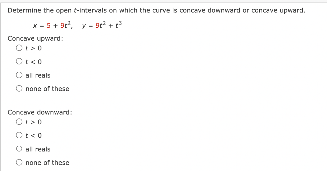 Determine the open t-intervals on which the curve is concave downward or concave upward.
x = 5 + 9t², y = 9t² + t²
Concave upward:
Ot> 0
t < 0
O all reals
none of these
Concave downward:
Ot> 0
Ot< 0
O all reals
O none of these