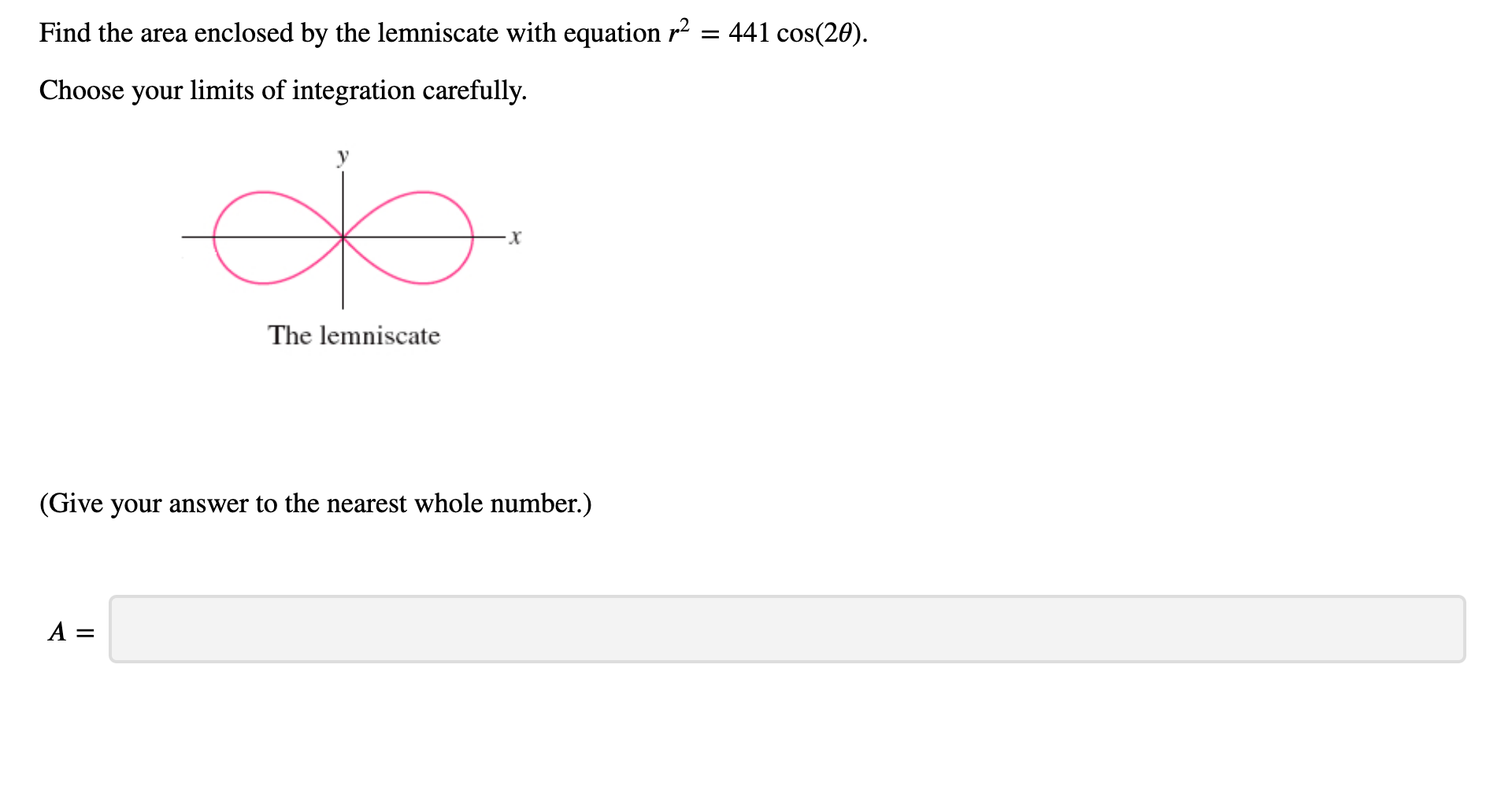 Find the area enclosed by the lemniscate with equation r2 = 441 cos(20).
Choose your limits of integration carefully.
The lemniscate
(Give your answer to the nearest whole number.)
