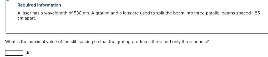 Required information
A laser has a wavelength of 530 nm. A grating and a lens are used to split the beam into three parallel beams spaced 1.85
cm apart.
What is the maximal value of the slit spacing so that the grating produces three and only three beams?
µm
