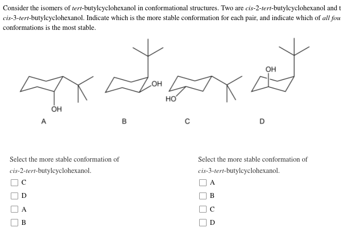 Consider the isomers of tert-butylcyclohexanol in conformational structures. Two are cis-2-tert-butylcyclohexanol and t
cis-3-tert-butylcyclohexanol. Indicate which is the more stable conformation for each pair, and indicate which of all fou
conformations is the most stable.
он
HO
HO
ÓH
A
D
Select the more stable conformation of
Select the more stable conformation of
cis-2-tert-butylcyclohexanol.
cis-3-tert-butylcyclohexanol.
A
В
