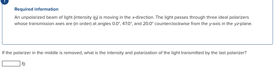 Required information
An unpolarized beam of light (intensity lo) is moving in the x-direction. The light passes through three ideal polarizers
whose transmission axes are (in order) at angles 0.0°, 47.0°, and 20.0° counterclockwise from the y-axis in the yz-plane.
If the polarizer in the middle is removed, what is the intensity and polarization of the light transmitted by the last polarizer?

