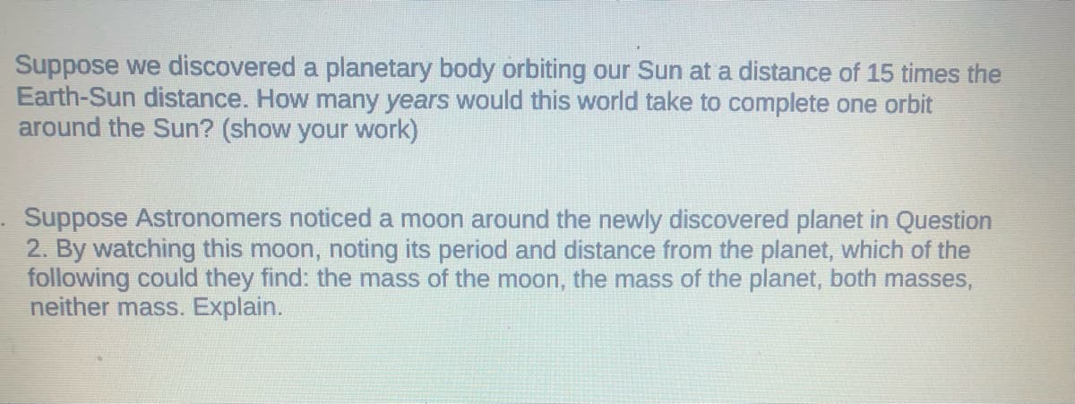 Suppose we discovered a planetary body orbiting our Sun at a distance of 15 times the
Earth-Sun distance. How many years would this world take to complete one orbit
around the Sun? (show your work)
Suppose Astronomers noticed a moon around the newly discovered planet in Question
2. By watching this moon, noting its period and distance from the planet, which of the
following could they find: the mass of the moon, the mass of the planet, both masses,
neither mass. Explain.
