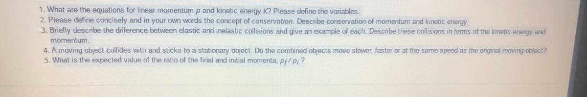 1. What are the equations for linear momentump and kinetic energy K? Please define the variables.
2. Please define concisely and in your own words the concept of conservation. Describe conservation of momentum and kinetic energy.
3. Briefly describe the difference between elastic and inelastic collisions and give an example of each. Describe these collisions in terms of the kinetic energy and
momentum.
4. A moving object collides with and sticks to a stationary object. Do the combined objects move slower, faster or at the same speed as the original moving object?
5. What is the expected value of the ratio of the final and initial momenta, pf/p; ?
