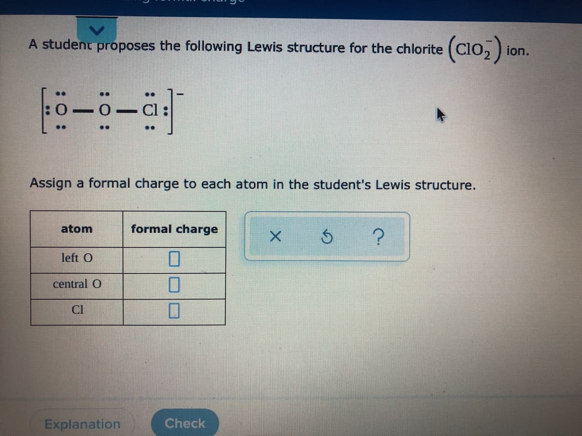 A student proposes the following Lewis structure for the chlorite (Clo, ) ion.
..
:0-0
..
Assign a formal charge to each atom in the student's Lewis structure.
atom
formal charge
left O
central O
Cl
Explanation
Check
:: :

