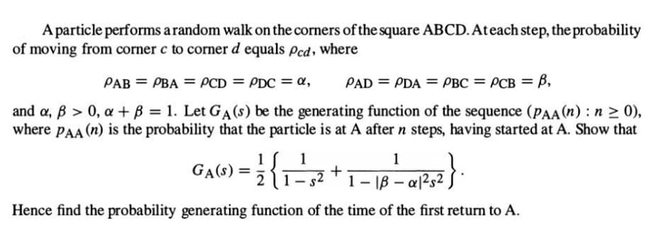 A particle performs a random walk on the corners of the square ABCD. At each step, the probability
of moving from corner c to corner d equals pcd, where
PAB = PBA = PCD = PDC = α,
PAD = PDA = PBC = PCB = B,
and a, ß > 0, a + B = 1. Let GA (s) be the generating function of the sequence (PAA (n): n ≥ 0),
where PAA (n) is the probability that the particle is at A after n steps, having started at A. Show that
GA(S) = - ²2 { 1 -² 3² + 1 - 18 - 0²1²25²
1
1
1252}.
Hence find the probability generating function of the time of the first return to A.