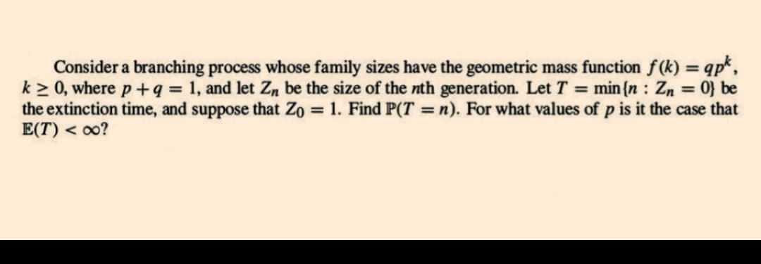 Consider a branching process whose family sizes have the geometric mass function f(k)= qpk,
k≥ 0, where p + q = 1, and let Zn be the size of the nth generation. Let T = min {n: Zn = 0} be
the extinction time, and suppose that Zo = 1. Find P(T = n). For what values of p is it the case that
E(T) <∞o?
