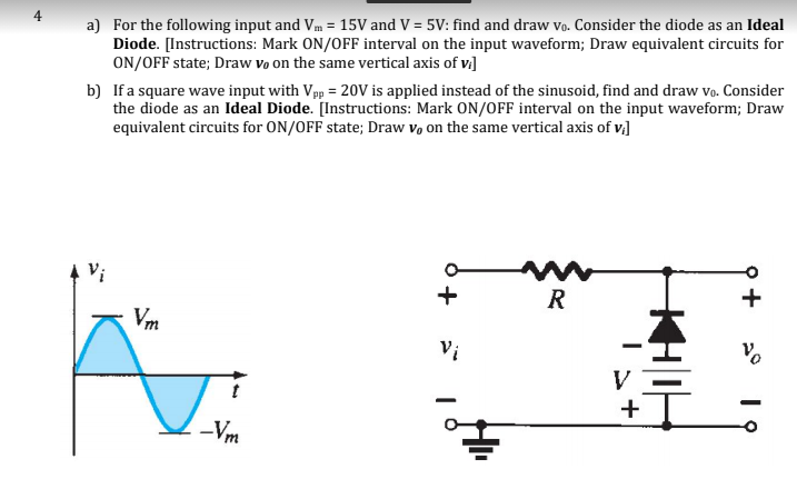 a) For the following input and Vm = 15V and V = 5V: find and draw vo. Consider the diode as an Ideal
Diode. [Instructions: Mark ON/OFF interval on the input waveform; Draw equivalent circuits for
ON/OFF state; Draw vo on the same vertical axis of vi]
b) If a square wave input with Vpp = 20V is applied instead of the sinusoid, find and draw vo. Consider
the diode as an Ideal Diode. [Instructions: Mark ON/OFF interval on the input waveform; Draw
equivalent circuits for ON/OFF state; Draw v, on the same vertical axis of v,]
Vi
R
Vm
Vi
+
-Vm
