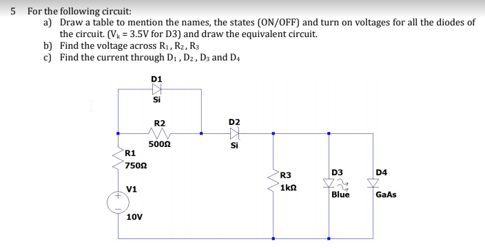 5 For the following circuit:
a) Draw a table to mention the names, the states (ON/OFF) and turn on voltages for all the diodes of
the circuit. (V = 3.5V for D3) and draw the equivalent circuit.
b) Find the voltage across R1, R2, R3
c) Find the current through D1 , Dz , D3 and D4
D1
Si
R2
D2
5002
Si
R1
7502
R3
D3
D4
V1
1kn
Blue
GaAs
10v
