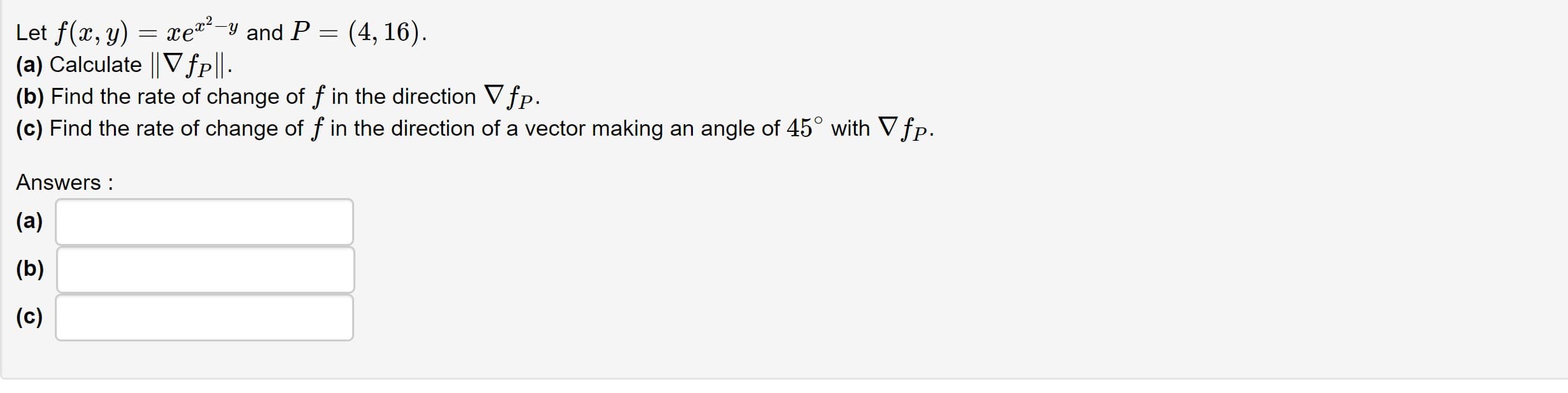 Let f(x, y) = xe-y and P = (4, 16).
(a) Calculate || Vfp||-
(b) Find the rate of change of f in the direction Vfp.
(c) Find the rate of change of f in the direction of a vector making an angle of 45° with V fp.
Answers :
(a)
(b)
(c)
