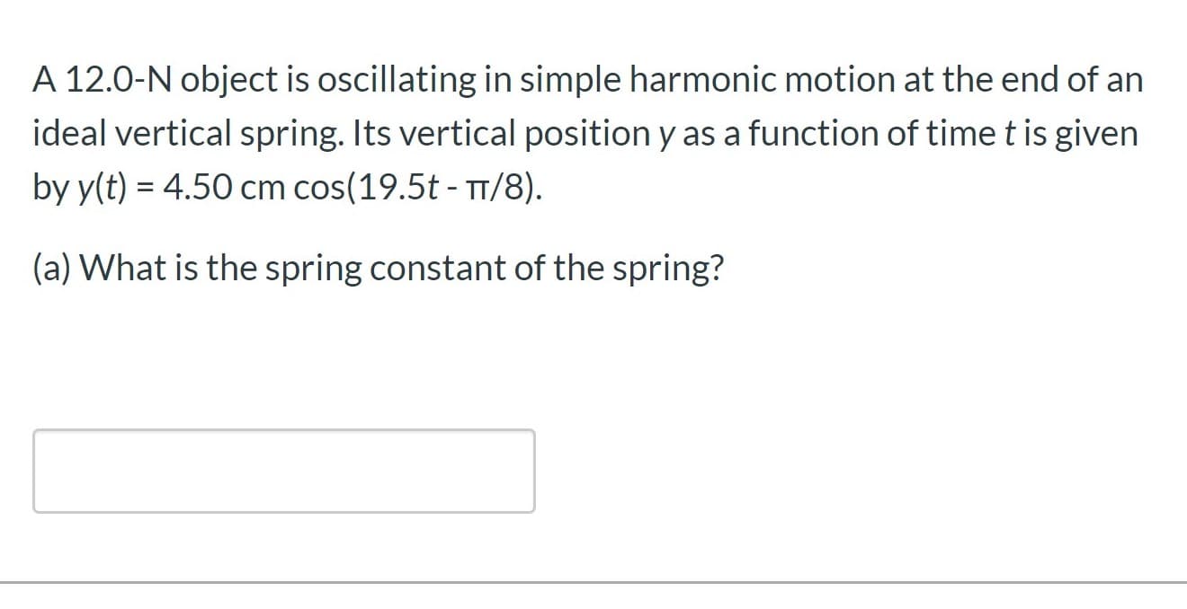 A 12.0-N object is oscillating in simple harmonic motion at the end of an
ideal vertical spring. Its vertical position y as a function of timet is given
by y(t) = 4.50 cm cos(19.5t - TT/8).
%3D
(a) What is the spring constant of the spring?
