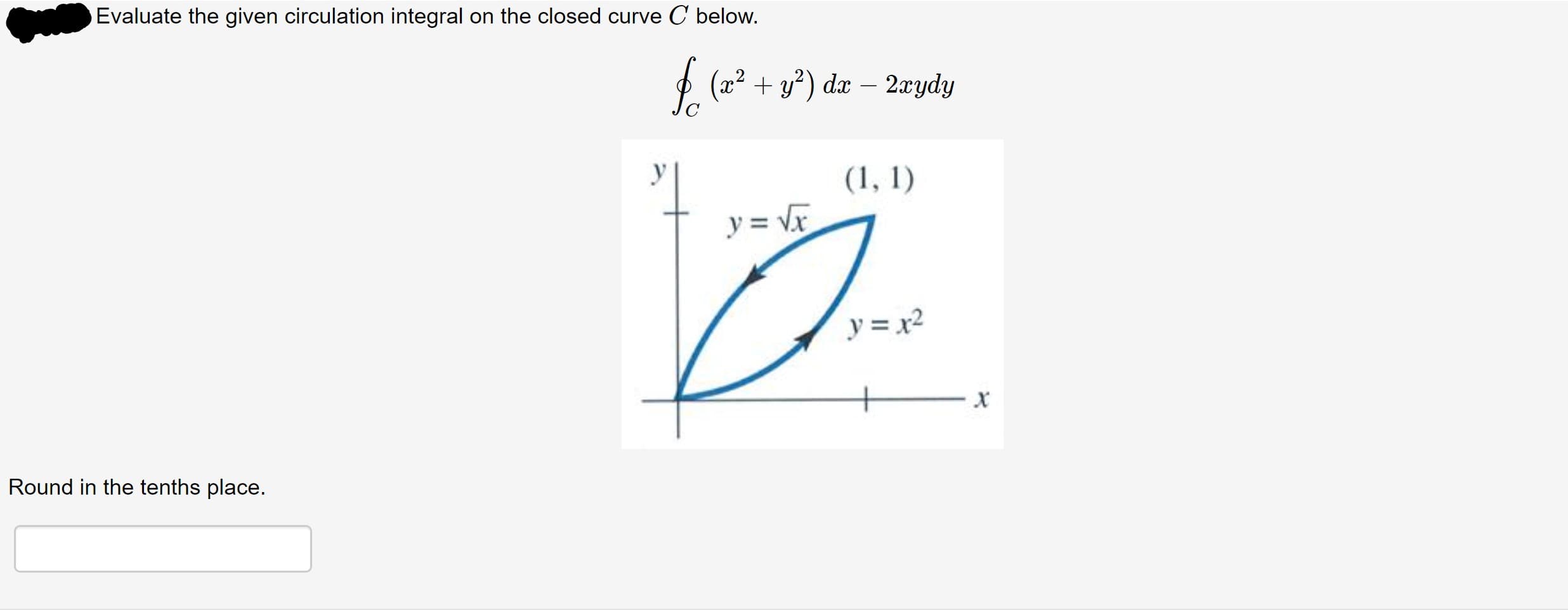 Evaluate the given circulation integral on the closed curve C below.
£. (* + s*) da – 2zydy
2xydy
(1, 1)
y = Vx
y = x2
Round in the tenths place.
