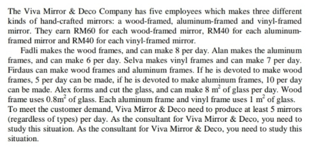 The Viva Mirror & Deco Company has five employees which makes three different
kinds of hand-crafted mirrors: a wood-framed, aluminum-framed and vinyl-framed
mirror. They earn RM60 for each wood-framed mirror, RM40 for each aluminum-
framed mirror and RM40 for each vinyl-framed mirror.
Fadli makes the wood frames, and can make 8 per day. Alan makes the aluminum
frames, and can make 6 per day. Selva makes vinyl frames and can make 7 per day.
Firdaus can make wood frames and aluminum frames. If he is devoted to make wood
frames, 5 per day can be made, if he is devoted to make aluminum frames, 10 per day
can be made. Alex forms and cut the glass, and can make 8 m² of glass per day. Wood
frame uses 0.8m of glass. Each aluminum frame and vinyl frame uses 1 m' of glass.
To meet the customer demand, Viva Mirror & Deco need to produce at least 5 mirrors
(regardless of types) per day. As the consultant for Viva Mirror & Deco, you need to
study this situation. As the consultant for Viva Mirror & Deco, you need to study this
situation.
