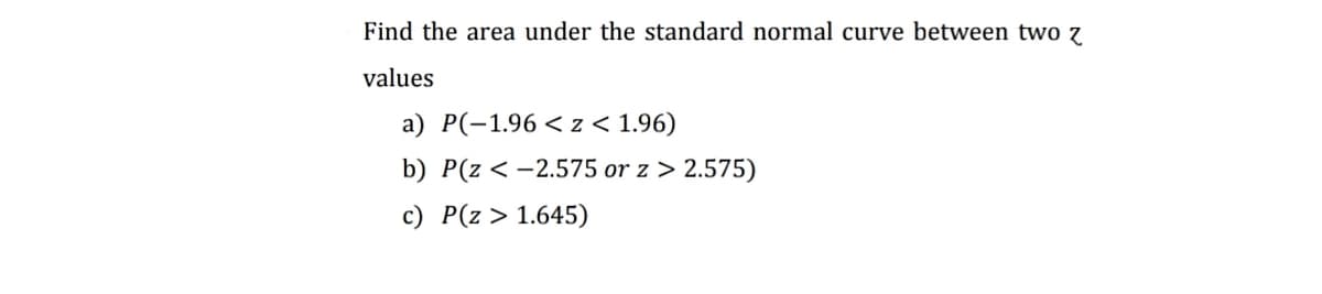Find the area under the standard normal curve between two 7
values
a) P(-1.96 < z < 1.96)
b) P(z < -2.575 or z > 2.575)
c) P(z > 1.645)
