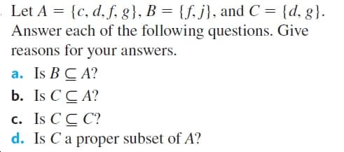 Let A = {c, d,f, g}, B = {f, j}, and C = {d, g}.
Answer each of the following questions. Give
reasons for your answers.
a. Is B C A?
b. Is C C A?
c. Is CC C?
d. Is C a proper subset of A?
