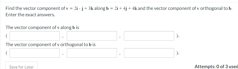 Find the vector component of v = 2i - j+ 3k alongb = 2i+ 4j + 4k and the vector component of v orthogonal to b.
Enter the exact answers.
The vector component of v along b is
The vector component of v orthogonal to b is
).
Save for Later
Attempts: 0 of 3 used
