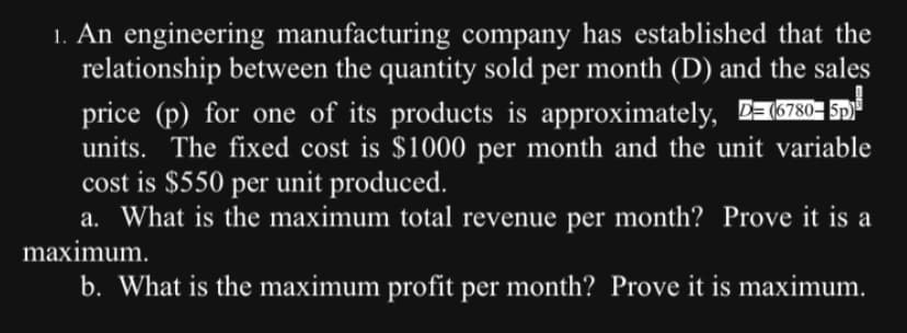 1. An engineering manufacturing company has established that the
relationship between the quantity sold per month (D) and the sales
price (p) for one of its products is approximately, (6780-5
units. The fixed cost is $1000 per month and the unit variable
cost is $550 per unit produced.
a. What is the maximum total revenue per month? Prove it is a
maximum.
b. What is the maximum profit per month? Prove it is maximum.