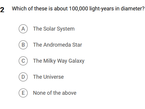2 Which of these is about 100,000 light-years in diameter?
A The Solar System
(B) The Andromeda Star
The Milky Way Galaxy
C
D
E
The Universe
None of the above