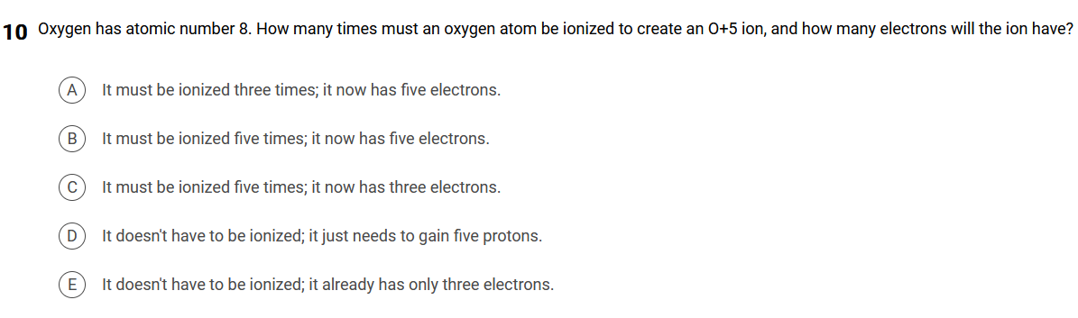 10 Oxygen has atomic number 8. How many times must an oxygen atom be ionized to create an 0+5 ion, and how many electrons will the ion have?
A
It must be ionized three times; it now has five electrons.
B
It must be ionized five times; it now has five electrons.
It must be ionized five times; it now has three electrons.
D
It doesn't have to be ionized; it just needs to gain five protons.
E
It doesn't have to be ionized; it already has only three electrons.