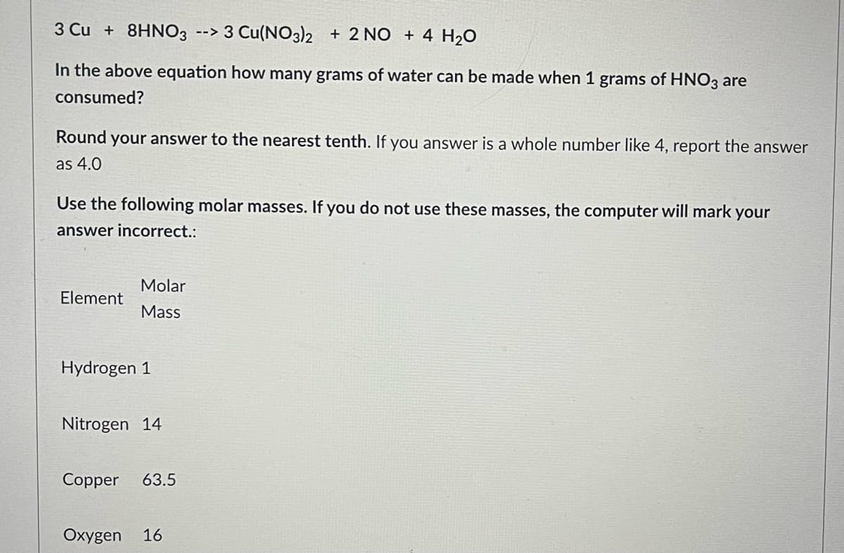 3 Cu + 8HNO3 --> 3 Cu(NO3)2 + 2 NO + 4 H₂O
In the above equation how many grams of water can be made when 1 grams of HNO3 are
consumed?
Round your answer to the nearest tenth. If you answer is a whole number like 4, report the answer
as 4.0
Use the following molar masses. If you do not use these masses, the computer will mark your
answer incorrect.:
Molar
Element
Mass
Hydrogen 1
Nitrogen 14
Copper 63.5
Oxygen 16