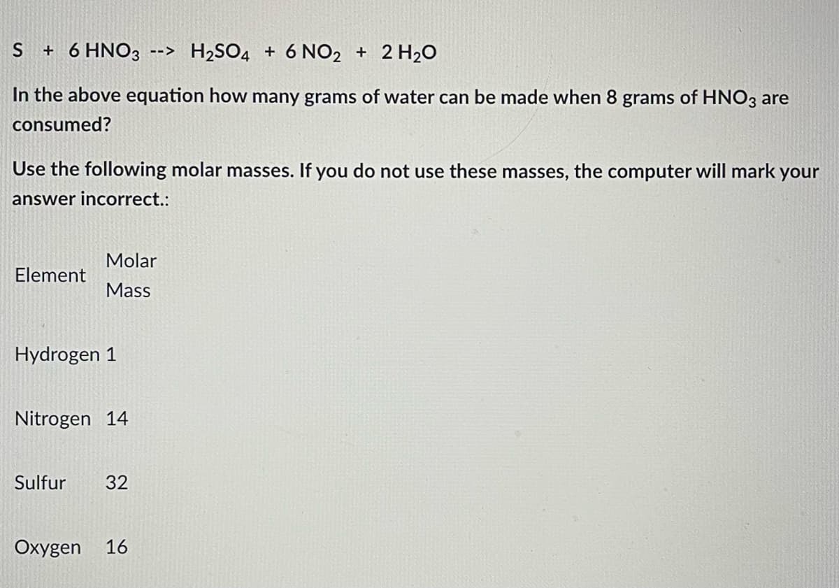 S + 6 HNO3 --> H₂SO4 + 6 NO2 + 2 H₂O
In the above equation how many grams of water can be made when 8 grams of HNO3 are
consumed?
Use the following molar masses. If you do not use these masses, the computer will mark your
answer incorrect.:
Molar
Element
Mass
Hydrogen 1
Nitrogen 14
Sulfur 32
Oxygen 16