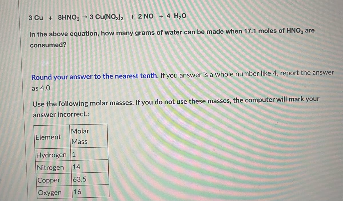 3 Cu + 8HNO3 →3 Cu(NO3)2 + 2 NO + 4 H₂O
In the above equation, how many grams of water can be made when 17.1 moles of HNO3 are
consumed?
Round your answer to the nearest tenth. If you answer is a whole number like 4, report the answer
as 4.0
Use the following molar masses. If you do not use these masses, the computer will mark your
answer incorrect.:
Molar
Element
Mass
Hydrogen 1
Nitrogen 14
Copper 63.5
Oxygen 16
a