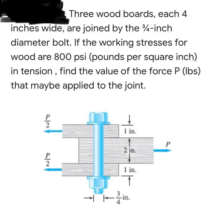 Three wood boards, each 4
inches wide, are joined by the 4-inch
diameter bolt. If the working stresses for
wood are 800 psi (pounds per square inch)
in tension , find the value of the force P (Ibs)
that maybe applied to the joint.
I in.
2 in.
1 in.
- Fin.
