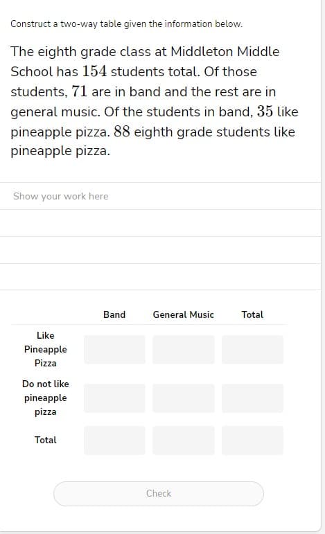 Construct a two-way table given the information below.
The eighth grade class at Middleton Middle
School has 154 students total. Of those
students, 71 are in band and the rest are in
general music. Of the students in band, 35 like
pineapple pizza. 88 eighth grade students like
pineapple pizza.
Show your work here
Like
Pineapple
Pizza
Do not like
pineapple
pizza
Total
Band
General Music
Check
Total