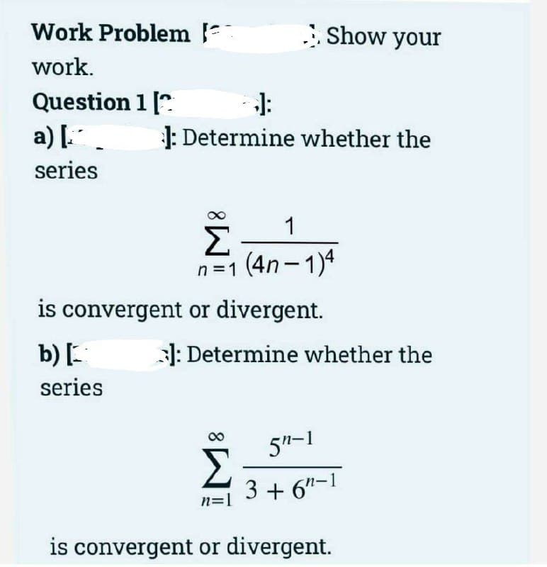 Work Problem
Show your
work.
Question 1 [".
a) [.
J:
1: Determine whether the
series
1
Σ
n=1 (4n- 1)4
|
is convergent or divergent.
b) [.
1: Determine whether the
series
5"-1
3 + 6"-1
n=1
is convergent or divergent.
