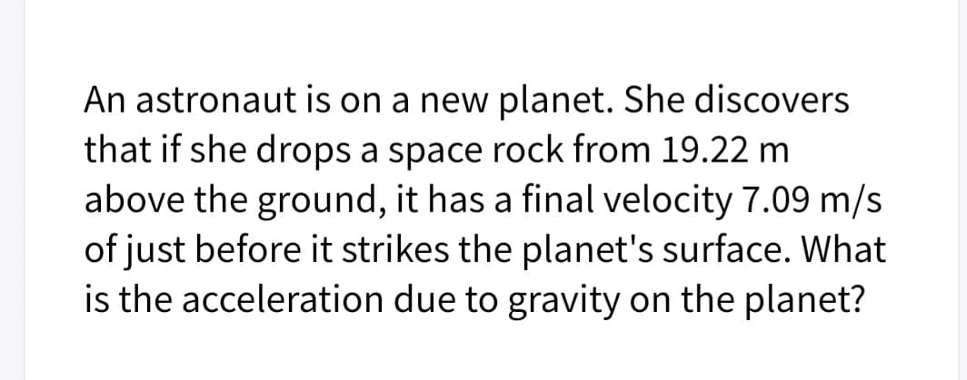 An astronaut is on a new planet. She discovers
that if she drops a space rock from 19.22 m
above the ground, it has a final velocity 7.09 m/s
of just before it strikes the planet's surface. What
is the acceleration due to gravity on the planet?

