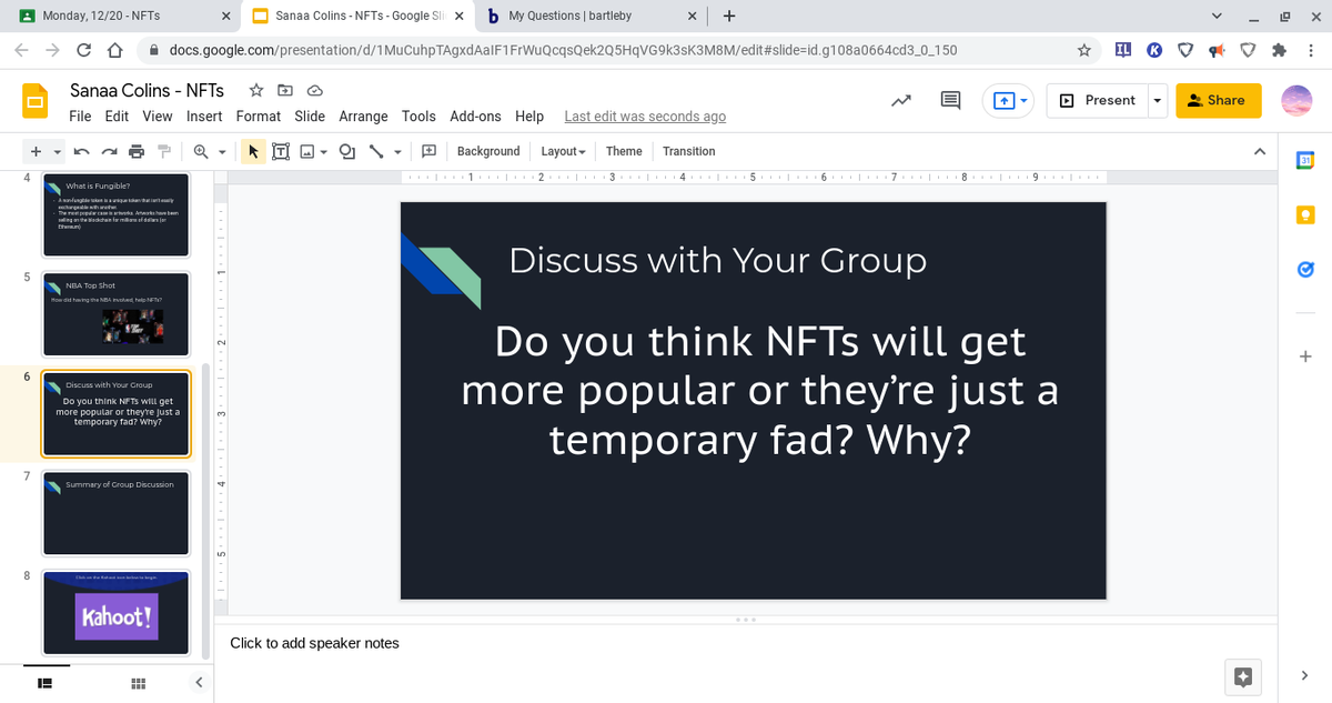 A Monday, 12/20 - NFTS
O Sanaa Colins - NFTS - Google Sli x
b My Questions | bartleby
A docs.google.com/presentation/d/1MuCuhpTAgxdAalF1FrWuQcqsQek2Q5HqVG9k3sK3M8M/edit#slide=id.g108a0664cd3_0_150
Sanaa Colins - NFTS
O Present
* Share
File Edit View Insert Format Slide Arrange Tools Add-ons Help
Last edit was seconds ago
TI A -
9 Background
Layout-
Theme
Transition
| 1 | 2 | 3 | 4 | 5 | 6 | 7. | 8 | 9 |
what is Fungible?
A manfungble ken ianique tokan that iuriteaiy
Ecchargaable withanete
The met populwa rvoka Artwarks haveben
S heackchain lar manof dalla ja
Eherun
Discuss with Your Group
NBA Top Shot
wdid having the NBA Involved, help NFT?
Do you think NFTS will get
more popular or they're just a
temporary fad? Why?
+
Discuss with Your Group
Do you think NFTS WILL get
more popular or theyre Just a
temporary fad? Why?
7
Summary of Croup Discussion
Kahoot!
Click to add speaker notes
