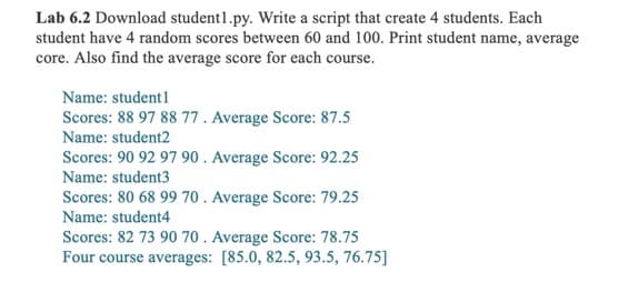Lab 6.2 Download student1.py. Write a script that create 4 students. Each
student have 4 random scores between 60 and 100. Print student name, average
core. Also find the average score for each course.
Name: student1
Scores: 88 97 88 77 . Average Score: 87.5
Name: student2
Scores: 90 92 97 90 . Average Score: 92.25
Name: student3
Scores: 80 68 99 70 . Average Score: 79.25
Name: student4
Scores: 82 73 90 70 . Average Score: 78.75
Four course averages: [85.0, 82.5, 93.5, 76.75]

