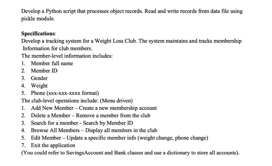 Develop a Python script that processes object records. Read and write records from data file using
pickle module.
Specifications:
Develop a tracking system for a Weight Loss Club. The system maintains and tracks membership
Information for club members.
The member-level information includes:
1. Member full name
2. Member ID
3. Gender
4. Weight
5. Phone (хxx-ххх-хххх format)
The club-level operations include: (Menu driven)
1. Add New Member – Create a new membership account
2. Delete a Member – Remove a member from the club
3. Search for a member - Search by Member ID
4. Browse All Members – Display all members in the club
5. Edit Member – Update a specific member info (weight change, phone change)
7. Exit the application
(You could refer to SavingsAccount and Bank classes and use a dictionary to store all accounts).
