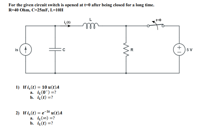 For the given circuit switch is opened at t=0 after being closed for a long time.
R=40 Ohm, C=25mF, L=10H
is (1
5 V
1) If i,(t) = 10 u(t)A
a. iz(0") =?
b. i(t) =?
2) If i,(t) = e-3t u(t)A
a. i,(0) =?
b. i(t) =?
