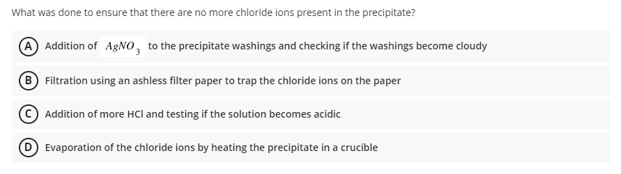 What was done to ensure that there are no more chloride ions present in the precipitate?
(A Addition of AGNO, to the precipitate washings and checking if the washings become cloudy
(B Filtration using an ashless filter paper to trap the chloride ions on the paper
Addition of more HCl and testing if the solution becomes acidic
Evaporation of the chloride ions by heating the precipitate in a crucible

