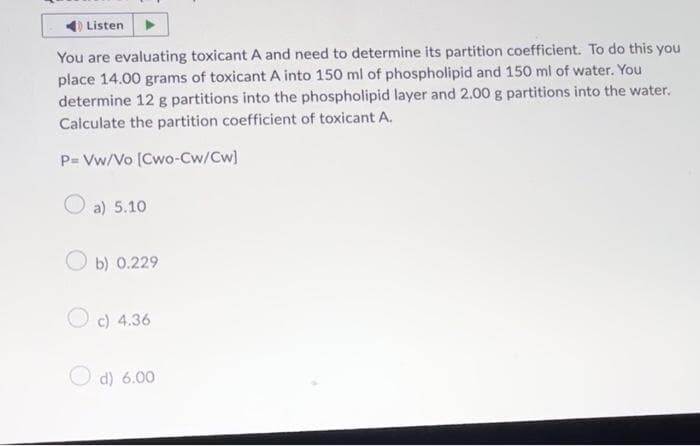 Listen
You are evaluating toxicant A and need to determine its partition coefficient. To do this you
place 14.00 grams of toxicant A into 150 ml of phospholipid and 150 ml of water. You
determine 12 g partitions into the phospholipid layer and 2.00 g partitions into the water.
Calculate the partition coefficient of toxicant A.
P= Vw/Vo [Cwo-Cw/Cw]
a) 5.10
Ob) 0.229
c) 4.36
d) 6.00