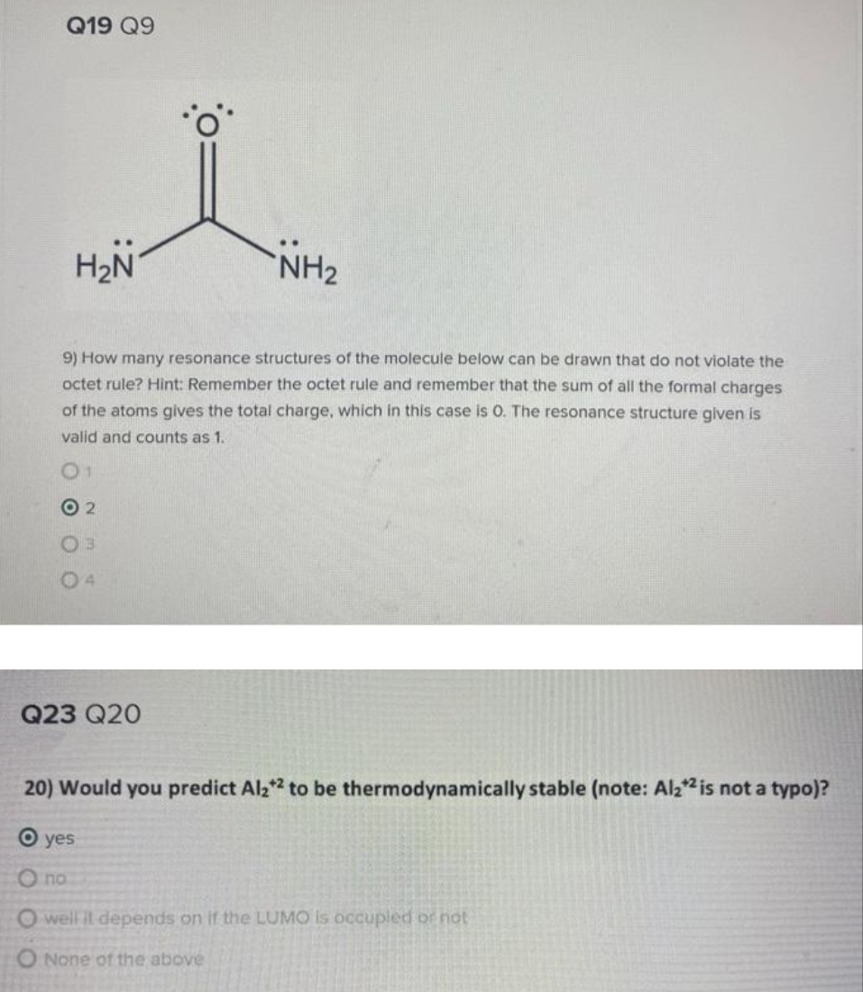 Q19 Q9
H₂N
Q23 Q20
..
9) How many resonance structures of the molecule below can be drawn that do not violate the
octet rule? Hint: Remember the octet rule and remember that the sum of all the formal charges
of the atoms gives the total charge, which in this case is O. The resonance structure given is
valid and counts as 1.
01
O2
no
NH₂
20) Would you predict Al2*2 to be thermodynamically stable (note: Al2*² is not a typo)?
O yes
O well it depends on if the LUMO is occupied or not
O None of the above