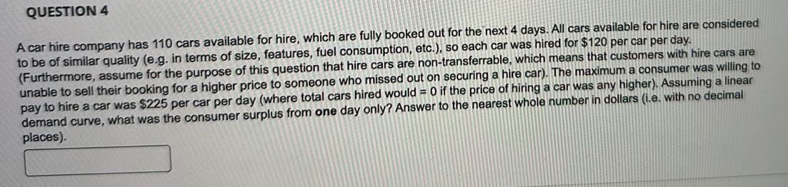 QUESTION 4
A car hire company has 110 cars available for hire, which are fully booked out for the next 4 days. All cars available for hire are considered
to be of similar quality (e.g. in terms of size, features, fuel consumption, etc.), so each car was hired for $120 per car per day.
(Furthermore, assume for the purpose of this question that hire cars are non-transferrable, which means that customers with hire cars are
unable to sell their booking for a higher price to someone who missed out on securing a hire car). The maximum a consumer was willing to
pay to hire a car was $225 per car per day (where total cars hired would = 0 if the price of hiring a car was any higher). Assuming a linear
demand curve, what was the consumer surplus from one day only? Answer to the nearest whole number in dollars (i.e. with no decimal
places).