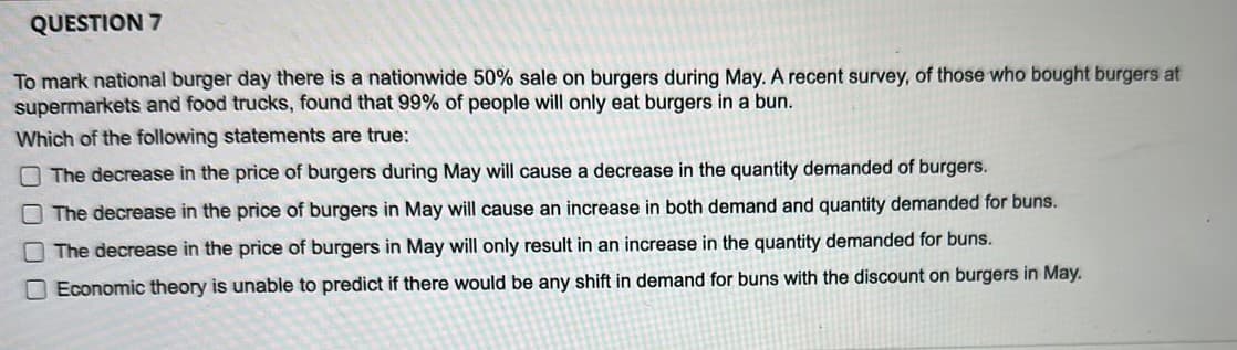 QUESTION 7
To mark national burger day there is a nationwide 50% sale on burgers during May. A recent survey, of those who bought burgers at
supermarkets and food trucks, found that 99% of people will only eat burgers in a bun.
Which of the following statements are true:
The decrease in the price of burgers during May will cause a decrease in the quantity demanded of burgers.
The decrease in the price of burgers in May will cause an increase in both demand and quantity demanded for buns.
The decrease in the price of burgers in May will only result in an increase in the quantity demanded for buns.
Economic theory is unable to predict if there would be any shift in demand for buns with the discount on burgers in May.
