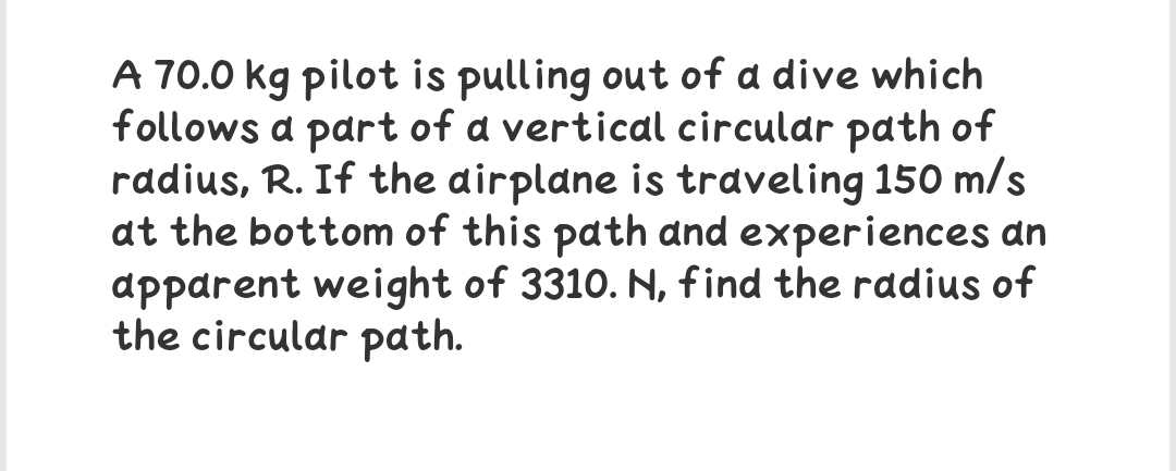 A 70.0 kg pilot is pulling out of a dive which
follows a part of a vertical circular path of
radius, R. If the airplane is traveling 150 m/s
at the bottom of this path and experiences an
apparent weight of 3310. N, find the radius of
the circular path.
