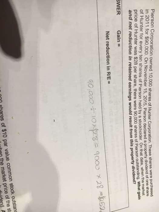 Pierson Corporation owned 10,000 shares of Hunter Corporation. These shares were purchased
in 2011 for $90,000. On November 15, 2015, Pierson declared a property dividend of one share
of Hunter for every ten shares of Pierson held by a stockholder. On that date, when the market
price of Hunter was $28 per share, there were 90,000 shares of Pierson outstanding. What gain
and net reduction in retained earnings would result from this property dividend?
Gain =
SWER
Net reduction in R/E=
90,000+ 10x128= 9000 x 28 = 252
of $10 par value common stock outstand
the market price of the st
A